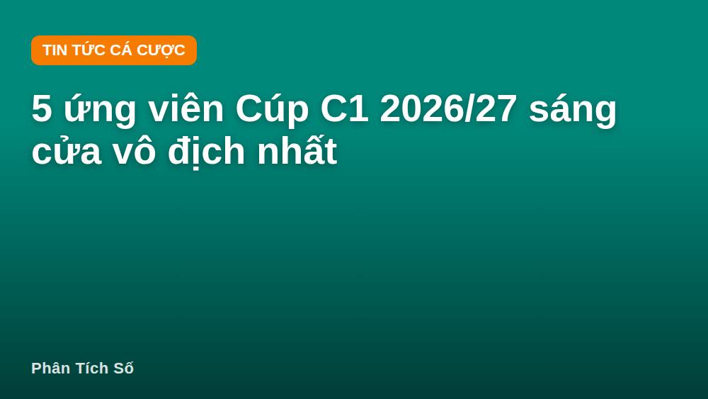 5 ứng viên Cúp C1 2026/27 sáng cửa vô địch nhất