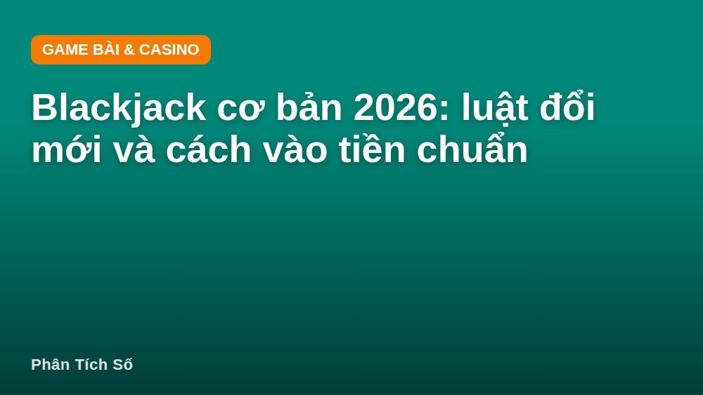 Blackjack cơ bản 2026: luật đổi mới và cách vào tiền chuẩn